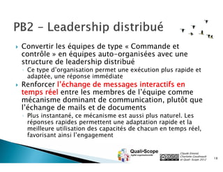 

Convertir les équipes de type « Commande et
contrôle » en équipes auto-organisées avec une
structure de leadership distribué

◦ Ce type d’organisation permet une exécution plus rapide et
adaptée, une réponse immédiate



Renforcer l’échange de messages interactifs en
temps réel entre les membres de l’équipe comme
mécanisme dominant de communication, plutôt que
l’échange de mails et de documents
◦ Plus instantané, ce mécanisme est aussi plus naturel. Les
réponses rapides permettent une adaptation rapide et la
meilleure utilisation des capacités de chacun en temps réel,
favorisant ainsi l’engagement

Claude Emond,
Charlotte Goudreault
et Quali•Scope 2012

18

 