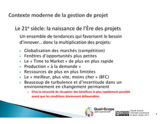 Le 21e siècle: la naissance de l’Ère des projets
Un ensemble de tendances qui favorisent le besoin
d’innover... donc la multiplication des projets:








Globalisation des marchés (compétition)
Fenêtres d’opportunités plus petites
Le « Time to Market » de plus en plus rapide
Production « à la demande »
Ressources de plus en plus limitées
Le « meilleur, plus vite, moins cher » (BFC)
Beaucoup de turbulence et d’incertitude dans un
environnement en changement permanent

o D’où la nécessité de récupérer des bénéfices le plus rapidement possible
avant que les conditions deviennent défavorables

Claude Emond,
Charlotte Goudreault
et Quali•Scope 2012

4

 