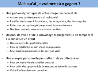 Mais qu’ai-je vraiment à y gagner ?

• Une gestion dynamique de votre image qui permet de
   –   Assurer une cohérence entre virtuel et réel
   –   Rectifier des fausses informations, des usurpations, des homonymies
   –   Eviter une perception globale pouvant jouer contre vous
   –   D’obtenir des avis, recommandations positives

• Un outil de veille et de « knowledge management » en temps réel
  qui constitue un atout
   – Dans ses activités professionnelles
   – Pour sa crédibilité au sein d’une communauté
   – Mais aussi sa connaissance des secteurs visés

• Une marque personnelle permettant de se différencier
   – Pour donner envie de travailler avec soi
   – Pour créer des opportunités de rencontres et/ou de business
   – Voire d’influer dans son domaine
 