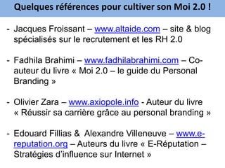 Quelques références pour cultiver son Moi 2.0 !

- Jacques Froissant – www.altaide.com – site & blog
  spécialisés sur le recrutement et les RH 2.0

- Fadhila Brahimi – www.fadhilabrahimi.com – Co-
  auteur du livre « Moi 2.0 – le guide du Personal
  Branding »

- Olivier Zara – www.axiopole.info - Auteur du livre
  « Réussir sa carrière grâce au personal branding »

- Edouard Fillias & Alexandre Villeneuve – www.e-
  reputation.org – Auteurs du livre « E-Réputation –
  Stratégies d’influence sur Internet »
 