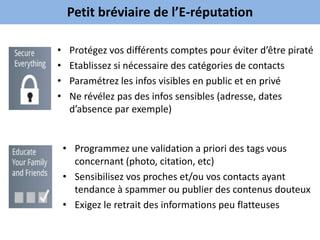 Petit bréviaire de l’E-réputation

•    Protégez vos différents comptes pour éviter d’être piraté
•    Etablissez si nécessaire des catégories de contacts
•    Paramétrez les infos visibles en public et en privé
•    Ne révélez pas des infos sensibles (adresse, dates
     d’absence par exemple)


    • Programmez une validation a priori des tags vous
      concernant (photo, citation, etc)
    • Sensibilisez vos proches et/ou vos contacts ayant
      tendance à spammer ou publier des contenus douteux
    • Exigez le retrait des informations peu flatteuses
 