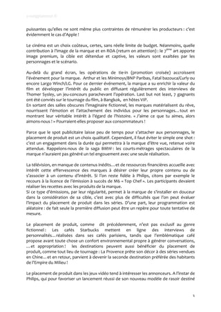 youngplanneur.fr

puissantes	
   qu’elles	
   ne	
   sont	
   même	
   plus	
   contraintes	
   de	
   rémunérer	
   les	
   producteurs	
  :	
   c’est	
  
évidemment	
  le	
  cas	
  d’Apple	
  !	
  	
  
	
  
Le	
  cinéma	
  est	
  un	
  choix	
  coûteux,	
  certes,	
  sans	
  réelle	
  limite	
  de	
  budget.	
  Néanmoins,	
  quelle	
  
contribution	
  à	
  l’image	
  de	
  la	
  marque	
  et	
  en	
  ROA	
  (return	
  on	
  attention)	
  :	
  le	
  7ème	
  art	
  apporte	
  
image	
   premium,	
   la	
   cible	
   est	
   détendue	
   et	
   captive,	
   les	
   valeurs	
   sont	
   exaltées	
   par	
   les	
  
personnages	
  et	
  le	
  scénario.	
  
	
  
Au-­‐delà	
   du	
   grand	
   écran,	
   les	
   opérations	
   de	
   tie-­‐in	
   (promotion	
   croisée)	
   accroissent	
  
l’événement	
  pour	
  la	
  marque.	
  	
  Arthur	
  et	
  les	
  Minimoys/BNP	
  Paribas,	
  Fatal	
  bazouca/Curly	
  ou	
  
encore	
  Largo	
  Winch/LG.	
  Pour	
  ce	
  dernier	
  événement,	
  la	
  marque	
  a	
  su	
  enrichir	
  la	
  valeur	
  du	
  
film	
   et	
   développer	
   l’intérêt	
   du	
   public	
   en	
   diffusant	
   régulièrement	
   des	
   interviews	
   de	
  
Thomer	
   Sysley,	
   un	
   jeu-­‐concours	
   parachevant	
   l’opération.	
   Last	
   but	
   not	
   least,	
   7	
   gagnants	
  
ont	
  été	
  conviés	
  sur	
  le	
  tournage	
  du	
  film,	
  à	
  Bangkok,	
  	
  en	
  hôtes	
  VIP.	
  	
  
En	
  sortant	
  des	
  salles	
  obscures	
  l’imaginaire	
  fictionnel,	
  les	
  marques	
  matérialisent	
  du	
  rêve,	
  
nourrissent	
   l’émotion	
   et	
   l’attachement	
   des	
   individus	
   pour	
   les	
   personnages…tout	
   en	
  
montrant	
   leur	
   véritable	
   intérêt	
   à	
   l’égard	
   de	
   l’histoire.	
   «	
  J’aime	
   ce	
   que	
   tu	
   aimes,	
   alors	
  
aimons-­‐nous	
  !	
  »	
  Pourraient-­‐elles	
  proposer	
  aux	
  consommateurs	
  !	
  
	
  
Parce	
   que	
   le	
   spot	
   publicitaire	
   laisse	
   peu	
   de	
   temps	
   pour	
   s’attacher	
   aux	
   personnages,	
   le	
  
placement	
   de	
   produit	
   est	
   un	
   choix	
   qualitatif.	
   Cependant,	
   il	
   faut	
   éviter	
   le	
   simple	
   one	
   shot	
  :	
  
c’est	
  un	
  engagement	
  dans	
  la	
  durée	
  qui	
  permettra	
  à	
  la	
  marque	
  d’être	
  vue,	
  retenue	
  voire	
  
attendue.	
   Rappelons-­‐nous	
   de	
   la	
   saga	
   BMW	
  :	
   les	
   courts-­‐métrages	
   spectaculaires	
   de	
   la	
  	
  
marque	
  n’auraient	
  pas	
  généré	
  un	
  tel	
  engouement	
  avec	
  une	
  seule	
  réalisation.	
  
	
  
La	
  télévision,	
  en	
  manque	
  de	
  contenus	
  inédits…et	
  de	
  ressources	
  financières	
  accueille	
  avec	
  
intérêt	
   cette	
   effervescence	
   des	
   marques	
   à	
   désirer	
   créer	
   leur	
   propre	
   contenu	
   ou	
   de	
  
s’associer	
   à	
   un	
   contenu	
   d’intérêt.	
   Si	
   l’on	
   reste	
   fidèle	
   à	
   Philips,	
   citons	
   par	
   exemple	
   le	
  
recours	
  à	
  la	
  licence	
  de	
  l’émission	
  à	
  succès	
  de	
  M6	
  «	
  Top	
  Chef	
  ».	
  Les	
  participants	
  devaient	
  
réaliser	
  les	
  recettes	
  avec	
  les	
  produits	
  de	
  la	
  marque.	
  
Si	
  ce	
  type	
  d’émissions,	
  par	
  leur	
  régularité,	
  permet	
  à	
  la	
  marque	
  de	
  s’installer	
  en	
  douceur	
  
dans	
   la	
   considération	
   de	
   sa	
   cible,	
   c’est	
   avec	
   plus	
   de	
   difficultés	
   que	
   l’on	
   peut	
   évaluer	
  
l’impact	
   du	
   placement	
   de	
   produit	
   dans	
   les	
   séries.	
   D’une	
   part,	
   leur	
   programmation	
   est	
  
aléatoire	
  :	
  de	
  fait	
  seule	
  la	
  première	
  diffusion	
  peut	
  être	
  un	
  repère	
  pour	
  toute	
  tentative	
  de	
  
mesure.	
  
	
  
Le	
   placement	
   de	
   produit,	
   comme	
   	
   dit	
   précédemment,	
   n’est	
   pas	
   exclusif	
   au	
   genre	
  
fictionnel	
  :	
   Les	
   cafés	
   Starbucks	
   mettent	
   en	
   ligne	
   des	
   interviews	
   de	
  
personnalités…réalisées	
   dans	
   ses	
   cafés	
   parisiens,	
   tandis	
   que	
   l’emblématique	
   café	
  
propose	
  avant	
  toute	
  chose	
  un	
  confort	
  environnemental	
  propre	
  à	
  générer	
  conversations,	
  
…et	
   appropriation	
  !	
   	
   les	
   destinations	
   peuvent	
   aussi	
   bénéficier	
   du	
   placement	
   de	
  
produit,	
  comme	
  tout	
  lieu	
  de	
  tournage	
  :	
  La	
  Provence	
  prête	
  son	
  décor	
  à	
  des	
  séries	
  vendues	
  
en	
  Chine…et	
  en	
  retour,	
  parvient	
  à	
  devenir	
  la	
  seconde	
  destination	
  préférée	
  des	
  habitants	
  
de	
  l’Empire	
  du	
  Milieu	
  !	
  
	
  
Le	
  placement	
  de	
  produit	
  dans	
  les	
  jeux	
  vidéo	
  tend	
  à	
  intéresser	
  les	
  annonceurs.	
  A	
  l’instar	
  de	
  
Philips,	
  qui	
  pour	
  favoriser	
  un	
  lancement	
  réussi	
  de	
  son	
  nouveau	
  modèle	
  de	
  rasoir	
  destiné	
  


                                                                                                                                                       3
 