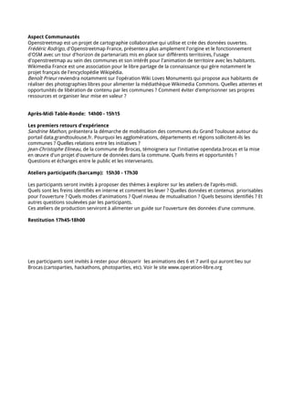 Aspect Communautés
Openstreetmap est un projet de cartographie collaborative qui utilise et crée des données ouvertes.
Frédéric Rodrigo, d'Openstreetmap France, présentera plus amplement l'origine et le fonctionnement
d'OSM avec un tour d'horizon de partenariats mis en place sur différents territoires, l'usage
d'openstreetmap au sein des communes et son intérêt pour l'animation de territoire avec les habitants.
Wikimedia France est une association pour le libre partage de la connaissance qui gère notamment le
projet français de l'encyclopédie Wikipédia.
Benoît Prieur reviendra notamment sur l'opération Wiki Loves Monuments qui propose aux habitants de
réaliser des photographies libres pour alimenter la médiathèque Wikimedia Commons. Quelles attentes et
opportunités de libération de contenu par les communes ? Comment éviter d'emprisonner ses propres
ressources et organiser leur mise en valeur ?


Après-Midi Table-Ronde: 14h00 - 15h15

Les premiers retours d'expérience
Sandrine Mathon, présentera la démarche de mobilisation des communes du Grand Toulouse autour du
portail data.grandtoulouse.fr. Pourquoi les agglomérations, départements et régions sollicitent-ils les
communes ? Quelles relations entre les initiatives ?
Jean-Christophe Elineau, de la commune de Brocas, témoignera sur l'initiative opendata.brocas et la mise
en œuvre d'un projet d'ouverture de données dans la commune. Quels freins et opportunités ?
Questions et échanges entre le public et les intervenants.

Ateliers participatifs (barcamp): 15h30 - 17h30

Les participants seront invités à proposer des thèmes à explorer sur les ateliers de l'après-midi.
Quels sont les freins identifiés en interne et comment les lever ? Quelles données et contenus priorisables
pour l'ouverture ? Quels modes d'animations ? Quel niveau de mutualisation ? Quels besoins identifiés ? Et
autres questions soulevées par les participants.
Ces ateliers de production serviront à alimenter un guide sur l'ouverture des données d'une commune.

Restitution 17h45-18h00




Les participants sont invités à rester pour découvrir les animations des 6 et 7 avril qui auront lieu sur
Brocas (cartoparties, hackathons, photoparties, etc). Voir le site www.operation-libre.org
 