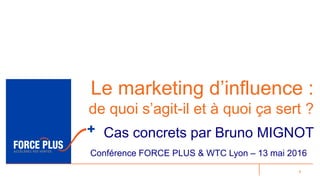 1
Le marketing d’influence :
de quoi s’agit-il et à quoi ça sert ?
Cas concrets par Bruno MIGNOT
Conférence FORCE PLUS & WTC Lyon – 13 mai 2016
 
