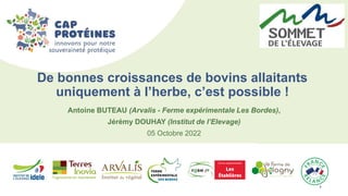 1 1
Antoine BUTEAU (Arvalis - Ferme expérimentale Les Bordes),
Jérémy DOUHAY (Institut de l’Elevage)
05 Octobre 2022
De bonnes croissances de bovins allaitants
uniquement à l’herbe, c’est possible !
 