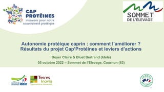 1 1
Boyer Claire & Bluet Bertrand (Idele)
05 octobre 2022 – Sommet de l’Elevage, Cournon (63)
Autonomie protéique caprin : comment l’améliorer ?
Résultats du projet Cap’Protéines et leviers d’actions
 