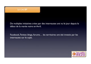 LE CAS BP




De multiples initiatives crées par des internautes ont vu le jour depuis le
début de la marée noire en Avril.


Facebook, Twitter, blogs, forums… les territoires ont été investis par les
internautes sur le sujet.
 