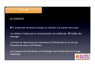 LE CAS BP


LE CONSTAT


BP a investit les territoires sociaux en réaction à la marée noire mais :

- La relation n’existe pas, la communication est unilatérale : BP publie des
messages

- La ﬁrme ne répond pas aux internautes (cf Facebook) et ne suit pas
l’actualité de ceux-ci (cf Twitter)

- Les espaces de contribution et d’échanges sont limités (hormis la page
Facebook)
 