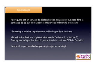 FOURSQUARE


Foursquare est un service de géolocalisation adapté aux business dans la
tendance de ce que l’on appelle « l’hyperlocal marketing interactif »


Marketing = aide les organisations à développer leur business

Hyperlocal = Basé sur la géolocalisation de l’individu à un instant T,
Foursquare indique lles lieux à proximité de la position GPS de l’invividu

Interactif = permet d’échanger, de partager et de réagir
 