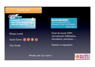 FOURSQUARE




Réseau social
                     Outil de Social CRM :
                                   recrutement, ﬁdélisation, 
Social Game
                       stimulation, animation….

City Guide
                        Gestion e-reputation



                 WHERE ARE YOU NOW ?
 