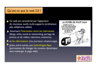 Qu’est-ce que le web 2.0 ?


 Ce web est caractérisé par l'apparition 
 de nouveaux outils multi-supports (ordinateur,
 pda, téléphone, tablet)
  favorisant l'interaction entre les internautes
 (blogs, wikis, social et networking, partage de
 photos et de vidéos, réactions, notations), 
 et les informations (rss, journaux citoyens,tags),
 grâce, entre autres, aux technologies Ajax
 (permettant de changer du contenu dynamique
 sans recharger la page web).
 