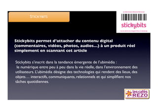 STICKYBITS




Stickybits permet d’attacher du contenu digital
(commentaires, vidéos, photos, audios…) à un produit réel
simplement en scannant cet article

Stickybits s’inscrit dans la tendance émergente de l’ubimédia :
 le numérique entre peu à peu dans la vie réelle, dans l’environnement des
utilisateurs. L’ubimédia désigne des technologies qui rendent des lieux, des
objets… interactifs, communiquants, relationnels et qui simpliﬁent nos
tâches quotidiennes. 
 