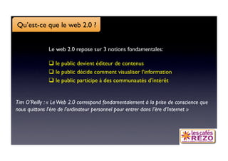 Qu’est-ce que le web 2.0 ?


              Le web 2.0 repose sur 3 notions fondamentales:

                le public devient éditeur de contenus
                le public décide comment visualiser l’information
                le public participe à des communautés d’intérêt


Tim O’Reilly : « Le Web 2.0 correspond fondamentalement à la prise de conscience que
nous quittons l’ère de l’ordinateur personnel pour entrer dans l’ère d’Internet »
 