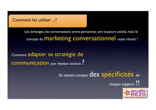 Comment les utiliser ...?

      Les échanges, les conversations entre personnes ont toujours existé, mais le

       concept du   marketing conversationnel reste récent !

    adapter sa stratégie de
Comment

communication aux réseaux sociaux ?
                             En tenant compte    des spéciﬁcités de
                                                       chaque support !!
 
