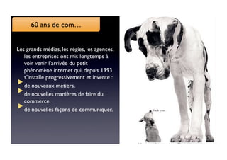 6060 ans de com…
     ANS DE COM

Les grands médias, les régies, les agences,
   les entreprises ont mis longtemps à
   voir venir l’arrivée du petit
   phénomène internet qui, depuis 1993
   s’installe progressivement et invente : 
  
de nouveaux métiers, 
  
de nouvelles manières de faire du
   commerce, 
  
de nouvelles façons de communiquer. 
 