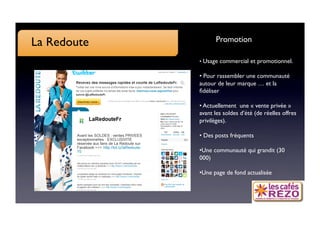 La Redoute
         Promotion

              •  Usage commercial et promotionnel.

              •  Pour rassembler une communauté
              autour de leur marque … et la
              ﬁdéliser

              •  Actuellement une « vente privée »
              avant les soldes d’été (de réelles offres
              privilèges).

              •  Des posts fréquents

              • Une communauté qui grandit (30
              000)

              • Une page de fond actualisée
 