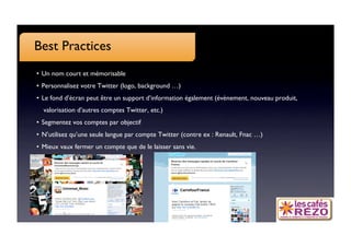 Best Practices
•  Un nom court et mémorisable 
•  Personnalisez votre Twitter (logo, background …)
•  Le fond d’écran peut être un support d’information également (évènement, nouveau produit,
  valorisation d’autres comptes Twitter, etc.)
•  Segmentez vos comptes par objectif
•  N’utilisez qu’une seule langue par compte Twitter (contre ex : Renault, Fnac …)
•  Mieux vaux fermer un compte que de le laisser sans vie.
 