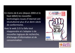 60 ANS DE COM
En moins de 6 ans (depuis 2004 et le 
  haut débit) les nouvelles 
  technologies issues d’internet ont 
  révolu=onné plus d’un demi siècle 
  de conformisme.  
Avec le web 2.0 il a fallu tout 
  réapprendre et s’adapter à de 
  nouvelles logiques de recherche, 
  d’échange d’informa=on et de 
  consomma=on 
 