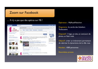 Zoom sur Facebook

… Il n’y a pas que des apéros sur FB !
                                          Opération : MyRosePolochon

                                          Organisme : le cercle des hôteliers
                                          Toulousains

                                          Dispositif : 1 logo, un site, un concours de
                                          photo, un ﬂash mob.

                                          Objectif : créer un évènement permettant
                                          de valoriser le dynamisme de la ville rose

                                          Résultat : 1000 personnes 

                                          Retombées presses
 