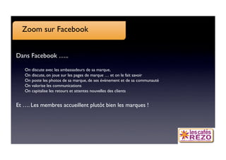Zoom sur Facebook


Dans Facebook …..

   
On discute avec les ambassadeurs de sa marque, 
   
On discute, on joue sur les pages de marque … et on le fait savoir
   
On poste les photos de sa marque, de ses évènement et de sa communauté
   
On valorise les communications
   
On capitalise les retours et attentes nouvelles des clients


Et …. Les membres accueillent plutôt bien les marques !
 