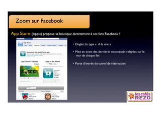 Zoom sur Facebook

App Store (Apple) propose sa boutique directement à ses fans Facebook !

                                        •  Onglet du type «  A la une » 

                                        •  Mise en avant des dernières nouveautés relayées sur le
                                           mur de chaque fan 

                                        •  Porte d’entrée du tunnel de réservation
 