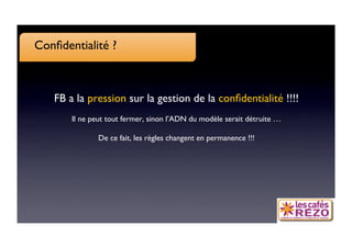 Conﬁdentialité ?



   FB a la pression sur la gestion de la conﬁdentialité !!!!
                                                           
       Il ne peut tout fermer, sinon l’ADN du modèle serait détruite …

               De ce fait, les règles changent en permanence !!!
                                                               
 