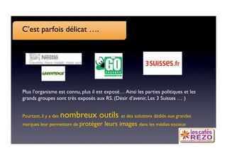 C’est parfois délicat ….




Plus l’organisme est connu, plus il est exposé… Ainsi les parties politiques et les
grands groupes sont très exposés aux RS. (Désir d’avenir, Les 3 Suisses … )


Pourtant, il y a des   nombreux outils et des solutions dédiés aux grandes
marques leur permettant de protéger     leurs images dans les médias sociaux
 