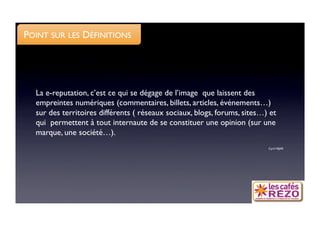 POINT SUR LES DÉFINITIONS




  La e-reputation, c’est ce qui se dégage de l’image que laissent des
  empreintes numériques (commentaires, billets, articles, événements…)
  sur des territoires différents ( réseaux sociaux, blogs, forums, sites…) et
  qui permettent à tout internaute de se constituer une opinion (sur une
  marque, une société…). 
                                                                          Cyril HIJAR
 