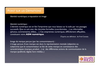POINT SUR LES DÉFINITIONS
  Identité numérique, e-reputation et image


  Identité numérique :
  L’identité numérique est en fait l’empreinte que vous laissez sur la toile par vos passages
  successifs. Que ce soit avec des données formelles (coordonnées…) ou informelles
  (photos, commentaires, billets,…). Ces empreintes numériques, difﬁcilement effaçables,
  constituent votre ADN numérique.
                                                             D’après une déﬁnition de Fred Cavazza

  Image de marque perçue (par les consommateurs) : 
  L’image perçue d’une marque est donc la représentation mentale (objective ou
  subjective) que le consommateur se fait de cette marque en connaissance des
  caractéristiques (marque, produit…) et des différentes actions de communication de la
  marque (publicité, digital, hors médias..)
 