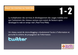 1 -2
VEILLE : DU CONTINU AU TEMPS RÉEL



   La multiplication des services, le développement des usages mobiles ainsi
   que l’avènement des réseaux sociaux sont autant de facteurs ayant
   développé le web en temps réel ( Real Time Web)



   Un réseau social de micro-blogging a révolutionné l’accès à l’information et
   perturbé le schéma de propagation de l’information. 
 