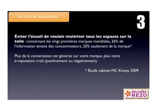 3
  ACTIVITÉ  ENGAGEMENT



Éviter l’écueil de vouloir maitriser tous les espaces sur la
toile : concernant les vingt premières marques mondiales, 26% de
l’information émane des consommateurs, 20% seulement de la marque*. 

Plus de la conversation est générée sur votre marque, plus votre 
e-reputation croît (positivement ou négativement).

                                           * Étude cabinet MC Kinsey 2009
 