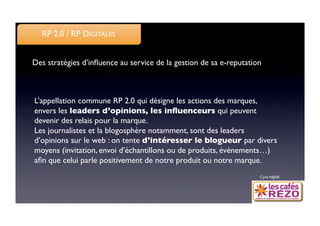 RP 2.0 / RP DIGITALES


Des stratégies d’inﬂuence au service de la gestion de sa e-reputation



L’appellation commune RP 2.0 qui désigne les actions des marques,
envers les leaders d’opinions, les inﬂuenceurs qui peuvent
devenir des relais pour la marque. 
Les journalistes et la blogosphère notamment, sont des leaders
d’opinions sur le web : on tente d’intéresser le blogueur par divers
moyens (invitation, envoi d’échantillons ou de produits, événements…)
aﬁn que celui parle positivement de notre produit ou notre marque. 
                                                                    Cyril HIJAR
 