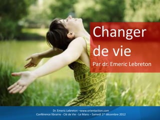Changer
de vie
Par dr. Emeric Lebreton
Dr. Emeric Lebreton –www.orientaction.com
Conférence librairie - Clé de Vie - Le Mans – Samedi 1er décembre 2012
 