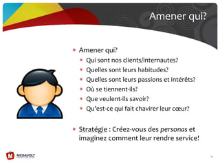 Amener qui?
Qui sont nos clients/internautes?
Quelles sont leurs habitudes?
Quelles sont leurs passions et intérêts?
Où se tiennent-ils?
Que veulent-ils savoir?
Qu’est-ce qui fait chavirer leur cœur?
Stratégie : Créez-vous des personas et
imaginez comment leur rendre service!
Amener qui?
19
 