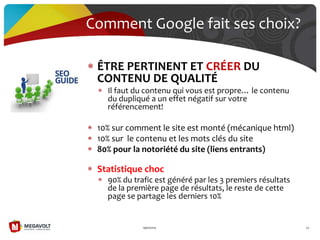 ÊTRE PERTINENT ET CRÉER DU
CONTENU DE QUALITÉ
Il faut du contenu qui vous est propre… le contenu
du dupliqué a un effet négatif sur votre
référencement!
10% sur comment le site est monté (mécanique html)
10% sur le contenu et les mots clés du site
80% pour la notoriété du site (liens entrants)
Statistique choc
90% du trafic est généré par les 3 premiers résultats
de la première page de résultats, le reste de cette
page se partage les derniers 10%
19/07/2013 30
Comment Google fait ses choix?
 
