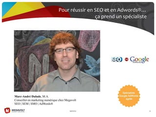 Pour réussir en SEO et en Adwords®…
ça prend un spécialiste
19/07/2013 35
Marc-André Dulude, M.A.
Conseiller en marketing numérique chez Megavolt
SEO | SEM | SMO | AdWords®
 
