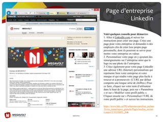 Page d’entreprise
Linkedin
19/07/2013 44
Voici quelques conseils pour démarrer.
1. Allez à LinkedIn.com et suivez les
instructions pour créer une page. Créez une
page pour votre entreprise et demandez à des
employés clés de créer leur propre page
personnelle, dont ils pourront se servir pour
mettre votre entreprise en valeur.
2. Personnalisez votre page en y ajoutant des
renseignements sur l’entreprise ainsi que le
logo ou une photo de l’entreprise.
3. Créez également pour votre page LinkedIn
une adresse URL (Internet) personnalisée qui
représente bien votre entreprise et votre
marque et qui rendra votre page plus facile à
trouver et à promouvoir. (L’URL par défaut
comporte une longue série de chiffres.) Pour
ce faire, cliquez sur votre nom d’utilisateur
dans le haut de la page, puis sur « Paramètres
» et sur « Modifier votre profil public ».
Cliquez ensuite sur « Personnaliser l’URL de
votre profil public » et suivez les instructions.
https://www.bdc.ca/FR/solutions/carrefour_techno
/livres_numeriques_gratuits/Pages/medias_sociau
x.aspx#.UVG9iRfU_h4c
 