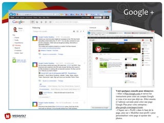 Google +
45
Voici quelques conseils pour démarrer.
- Allez à Plus.Google.com et suivez les
instructions pour créer un compte Google
si vous n’en avez pas déjà un. Allez ensuite
à l’adresse suivante pour créer une page
Google Plus pour votre entreprise :
plus.google.com/pages/create.
- Cliquez sur « Profil » dans le haut de la
page, puis sur « Modifier mon profil » pour
personnaliser votre page et ajouter des
photos.
 
