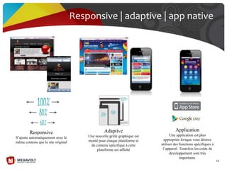 Responsive | adaptive | app native
64
Responsive
S’ajuste automatiquement avec le
même contenu que le site original
Adaptive
Une nouvelle grille graphique est
monté pour chaque plateforme et
du contenu spécifique à cette
plateforme est affiché
Application
Une application est plus
appropriée lorsque vous désirez
utiliser des fonctions spécifiques à
l’appareil. Toutefois les coûts de
développement sont très
importants.
 