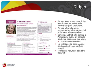 Pensez à vos «personas», il faut
leur donner les moyens de
trouver ce qu’ils cherchent.
Pensez à leurs besoins,
regroupez les informations qui
pourraient aller ensemble.
Sortez de votre bulle, pensez à
l’internaute qui ne s’y connaît
peut-être pas autant que vous.
Utilisez des termes clairs.
Ne faites pas de pizzas, on ne
peut pas tout voir en même
temps!
N’imposez rien, tout doit être
naturel!
Diriger
68
 