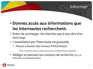 Donnez accès aux informations que
les internautes recherchent.
Éviter de surcharger. Ne cherchez pas { tout dire d’un
seul coup.
L’assimilation par l’internaute est graduelle.
Pensez { donner des niveaux d’information
Titres, sous-titres, amorce, article, documents complémentaires, hyperliens
Rédigez en pensant aux moteurs de recherche (10 à 20
mots clés sur lesquels miser)
Informer
69
 