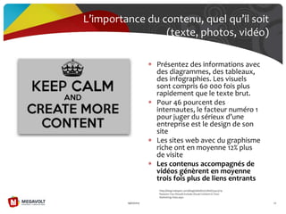 L’importance du contenu, quel qu’il soit
(texte, photos, vidéo)
19/07/2013 70
Présentez des informations avec
des diagrammes, des tableaux,
des infographies. Les visuels
sont compris 60 000 fois plus
rapidement que le texte brut.
Pour 46 pourcent des
internautes, le facteur numéro 1
pour juger du sérieux d’une
entreprise est le design de son
site
Les sites web avec du graphisme
riche ont en moyenne 12% plus
de visite
Les contenus accompagnés de
vidéos génèrent en moyenne
trois fois plus de liens entrants
http://blog.hubspot.com/blog/tabid/6307/bid/33423/19-
Reasons-You-Should-Include-Visual-Content-in-Your-
Marketing-Data.aspx
 