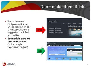 Tout dans votre
design devrait être
une réponse, non pas
une question ou une
suggestion qu’il faut
interpréter
Soyez clair dans ce
que vous offrez
(voir exemple
Expression Engine)
Don’t make them think!
71
Hein?
Ah!
 