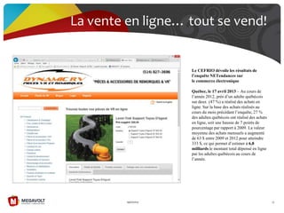 19/07/2013 73
La vente en ligne… tout se vend!
Le CEFRIO dévoile les résultats de
l’enquête NETendances sur
le commerce électronique
Québec, le 17 avril 2013 – Au cours de
l’année 2012, près d’un adulte québécois
sur deux (47 %) a réalisé des achats en
ligne. Sur la base des achats réalisés au
cours du mois précédant l’enquête, 27 %
des adultes québécois ont réalisé des achats
en ligne, soit une hausse de 7 points de
pourcentage par rapport à 2009. La valeur
moyenne des achats mensuels a augmenté
de 63 $ entre 2009 et 2012 pour atteindre
333 $, ce qui permet d’estimer à 6,8
milliards le montant total dépensé en ligne
par les adultes québécois au cours de
l’année.
 