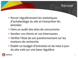 Revoir régulièrement les statistiques
d’achalandage du site et interpréter les
données
Faire un audit des sites de concurrents
Sondez vos clients et vos internautes
Vérifier l’état de son positionnement sur les
moteurs de recherche
Établir un budget d’entretien et de mise { jour
du site web sur une base régulière.
Réviser
79
 