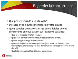 Regarder la concurrence
Que pensez-vous de leur site web?
Discutez avec d’autres membres de votre équipe
Quels sont les points forts et les points faibles de vos
concurrents en vous basant sur les points suivants :
Quel et le message et le ton véhiculé
Quels sont les éléments vedette sur l’accueil et dans le menu
Qu’elle image le design projette-t-elle?
Qu’ont-ils de plus ou de moins que nous? (est-ce que ces éléments sont
vraiment plus profitables pour eux, devrions-nous envisager d’avoir la même
chose?)
Quelle terminologie utilisent-ils dans leurs menus?
 