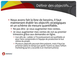 Définir des objectifs…
Nous avons fait la liste de besoins, il faut
maintenant établir les objectifs stratégiques
et un schème de mesure quantifiable.
Ne pas dire : je veux augmenter mes ventes.
Je veux augmenter mes ventes de 25% au premier
trimestre grâce aux demandes en ligne.
Ceci afin de : valider si l’investissement est justifiable et
pour faire comprendre { l’équipe de production le but
ultime du projet.
Plusieurs objectifs peuvent être présent, mais il faut les
prioriser (dans le temps (un après l’autre ou dans l’effort
marketing qu’on y accorde { un moment précis)
 