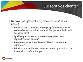 Qui sont vos clients?
Ne soyez pas généraliste (femme entre 30 et 40
ans…)
Pensez { ses habitudes, le temps qu’elle consacre au
Web à chaque semaine, ses intérêts, pourquoi elle irait
sur votre site?
Quelles questions cette personne se pose pour
répondre à son besoin?
Puis-je répondre à leur besoin? Si oui, comment les
rejoindre?
Priorisez vos audiences, vous ne pouvez pas attirez tout
le monde en même temps.
 