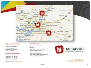 www.MEGAVOLT.ca
www.facebook.com/MEGAVOLTdesign
www.twitter.com/MEGAVOLTdesign
19/07/2013 91
Siège social et production
Saint-Jean-sur-Richelieu
184, rue Longueuil
Saint-Jean-sur-Richelieu
(Québec) J3B 6P1
Demande de renseignements
Téléphone : 450 347 8811
Sans frais : 1 877 447 8811
Télécopieur : 450 347 5826
Courriel général : info@megavolt.ca
Bureaux de services
(Sur rendez-vousseulement)
Montréal
4020, Saint-Ambroise, suite 495
Montréal (Québec) H4C 2C7
Rive-Nord | Mascouche
2694, Chemin Sainte-Marie, bureau 101
Mascouche (Québec) J7K 1M9
 
