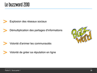 Le buzzword 2010


>      Explosion des réseaux sociaux


>      Démultiplication des partages d'informations




>      Volonté d'animer les communautés


>      Volonté de gréer sa réputation en ligne




Partie II | Sous-partie 1                             25
 
